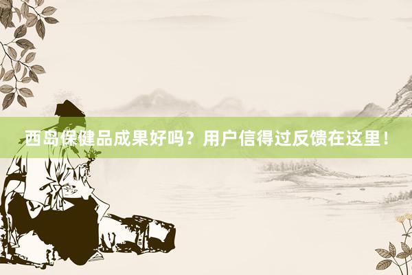 西岛保健品成果好吗？用户信得过反馈在这里！