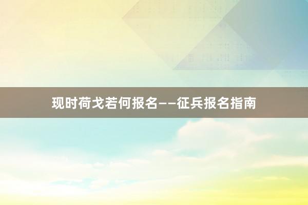 现时荷戈若何报名——征兵报名指南