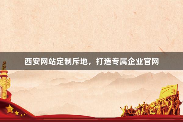 西安网站定制斥地，打造专属企业官网