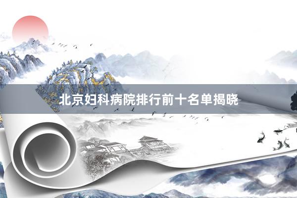北京妇科病院排行前十名单揭晓